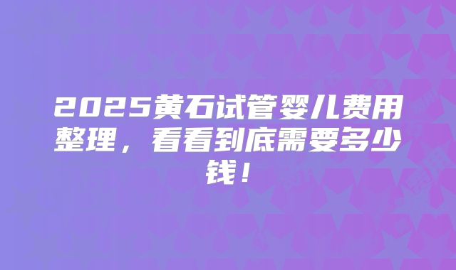 2025黄石试管婴儿费用整理，看看到底需要多少钱！