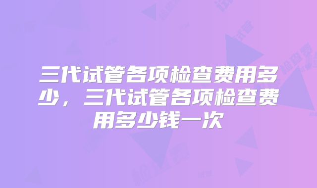 三代试管各项检查费用多少，三代试管各项检查费用多少钱一次