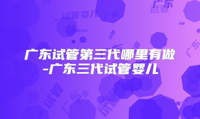 广东试管第三代哪里有做-广东三代试管婴儿