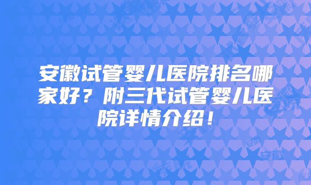 安徽试管婴儿医院排名哪家好?附三代试管婴儿医院详情介绍!