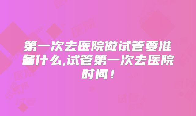第一次去医院做试管要准备什么,试管第一次去医院时间!