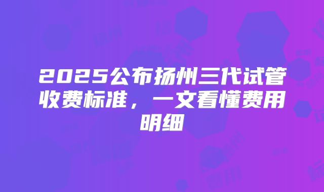 2025公布扬州三代试管收费标准，一文看懂费用明细