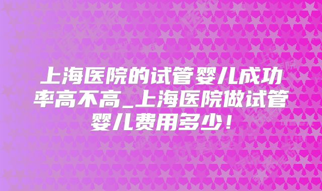 上海医院的试管婴儿成功率高不高_上海医院做试管婴儿费用多少！
