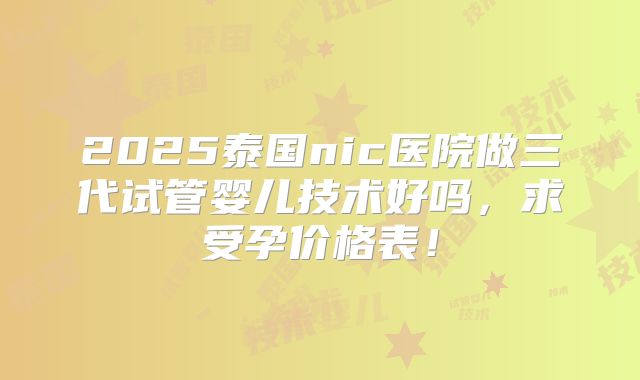2025泰国nic医院做三代试管婴儿技术好吗,求受孕价格表!