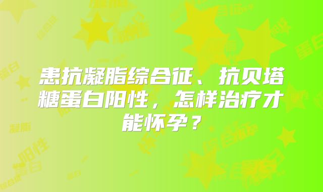 患抗凝脂综合征、抗贝塔糖蛋白阳性，怎样治疗才能怀孕？