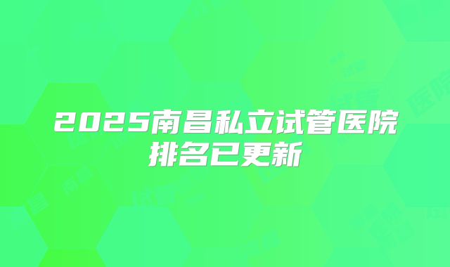 2025南昌私立试管医院排名已更新