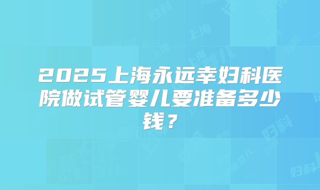 2025上海永远幸妇科医院做试管婴儿要准备多少钱？
