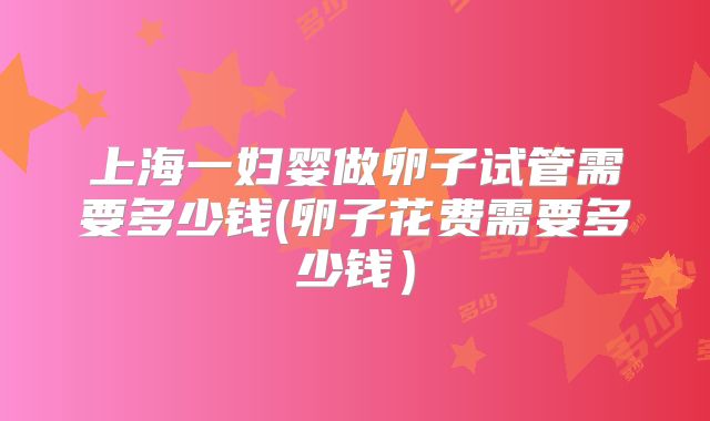上海一妇婴做卵子试管需要多少钱(卵子花费需要多少钱)