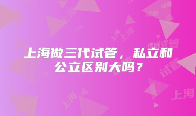 上海做三代试管，私立和公立区别大吗？