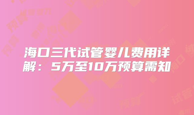 海口三代试管婴儿费用详解:5万至10万预算需知