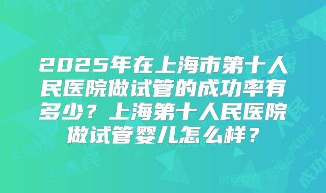 2025年在上海市第十人民医院做试管的成功率有多少?上海第十人民医院做试管婴儿怎么样?