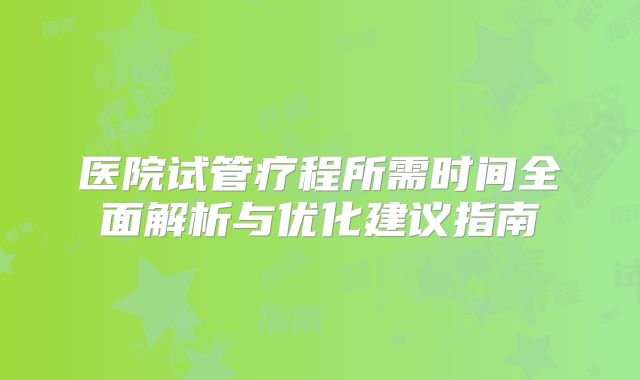 医院试管疗程所需时间全面解析与优化建议指南