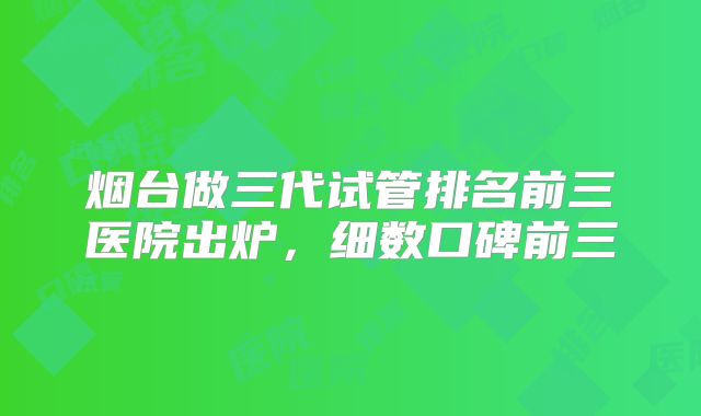 烟台做三代试管排名前三医院出炉，细数口碑前三