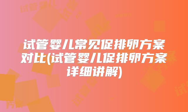 试管婴儿常见促排卵方案对比(试管婴儿促排卵方案详细讲解)