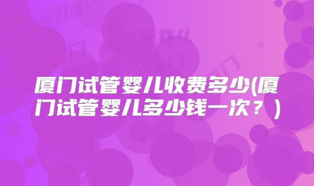 厦门试管婴儿收费多少(厦门试管婴儿多少钱一次？)
