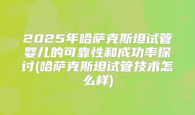 2025年哈萨克斯坦试管婴儿的可靠性和成功率探讨(哈萨克斯坦试管技术怎么样)