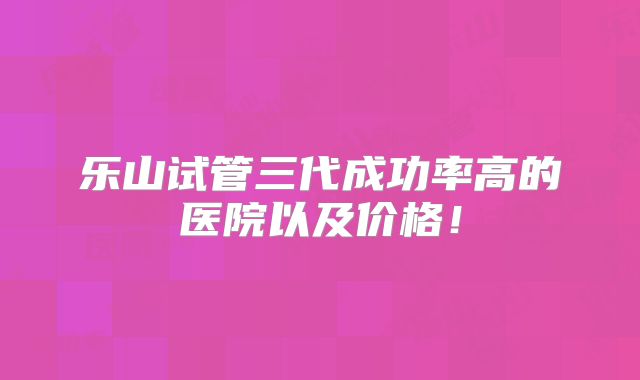 乐山试管三代成功率高的医院以及价格！
