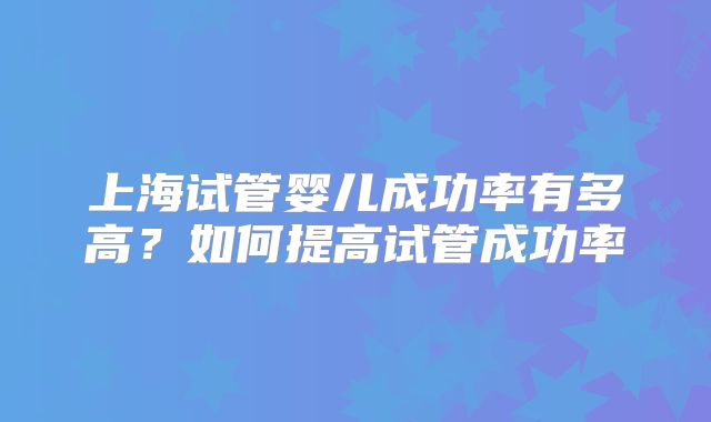 上海试管婴儿成功率有多高？如何提高试管成功率