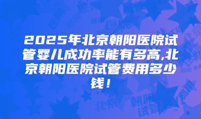 2025年北京朝阳医院试管婴儿成功率能有多高,北京朝阳医院试管费用多少钱！