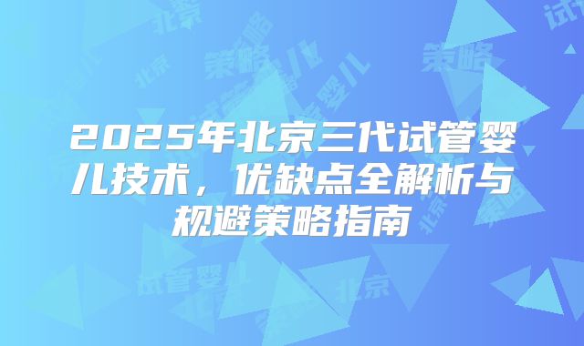 2025年北京三代试管婴儿技术，优缺点全解析与规避策略指南
