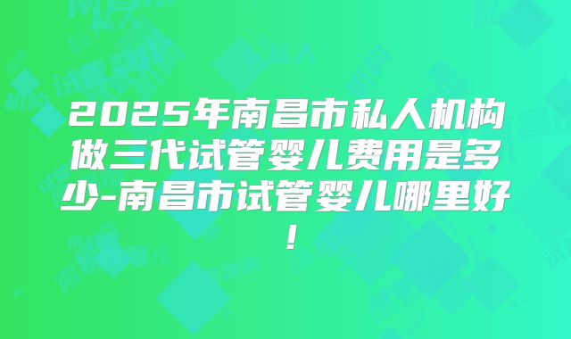 2025年南昌市私人机构做三代试管婴儿费用是多少-南昌市试管婴儿哪里好！