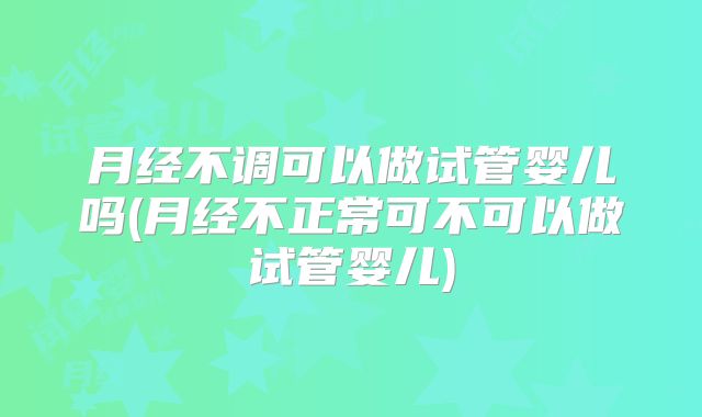 月经不调可以做试管婴儿吗(月经不正常可不可以做试管婴儿)