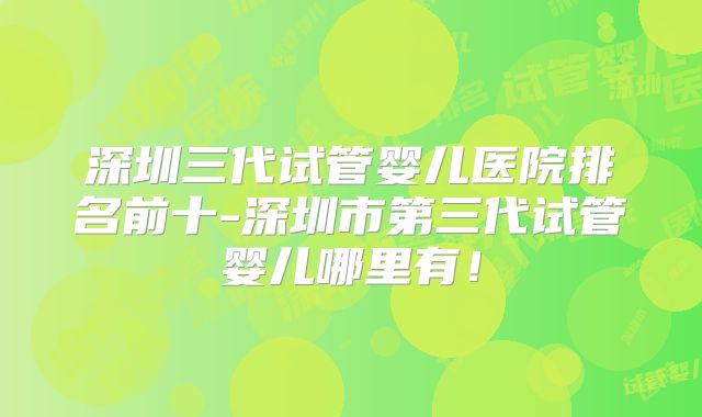 深圳三代试管婴儿医院排名前十-深圳市第三代试管婴儿哪里有！