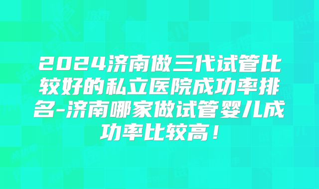 2024济南做三代试管比较好的私立医院成功率排名-济南哪家做试管婴儿成功率比较高！