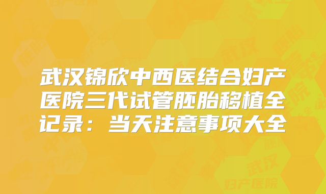 武汉锦欣中西医结合妇产医院三代试管胚胎移植全记录：当天注意事项大全