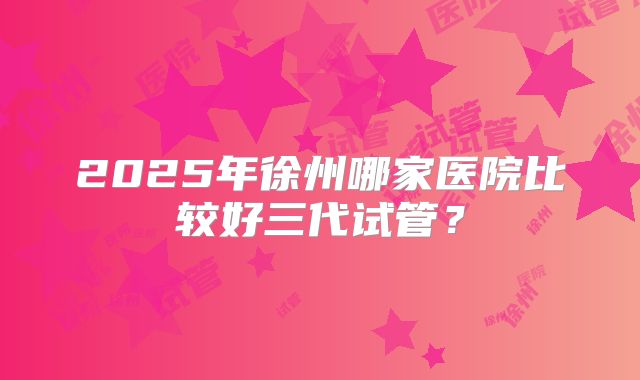 2025年徐州哪家医院比较好三代试管？