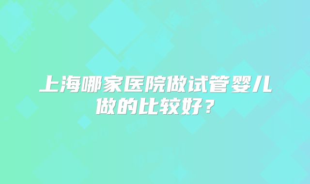 上海哪家医院做试管婴儿做的比较好？