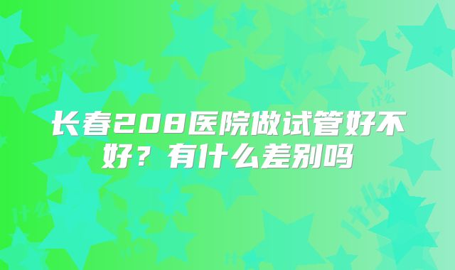 长春208医院做试管好不好?有什么差别吗