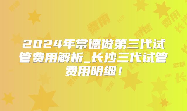2024年常德做第三代试管费用解析_长沙三代试管费用明细！