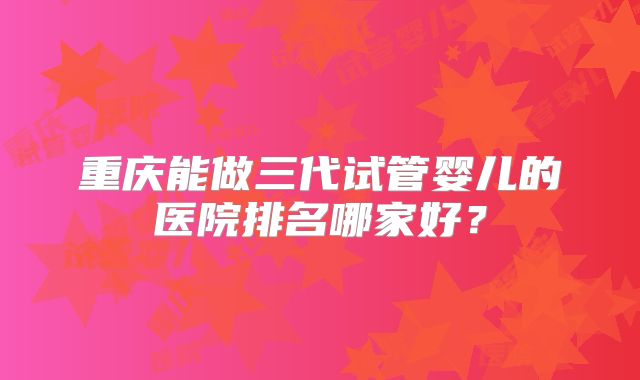 重庆能做三代试管婴儿的医院排名哪家好？