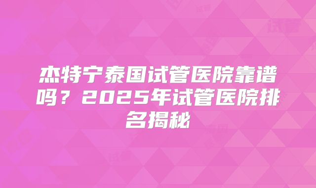 杰特宁泰国试管医院靠谱吗?2025年试管医院排名揭秘