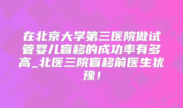 在北京大学第三医院做试管婴儿盲移的成功率有多高_北医三院盲移前医生犹豫！