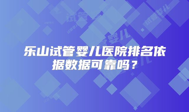 乐山试管婴儿医院排名依据数据可靠吗?