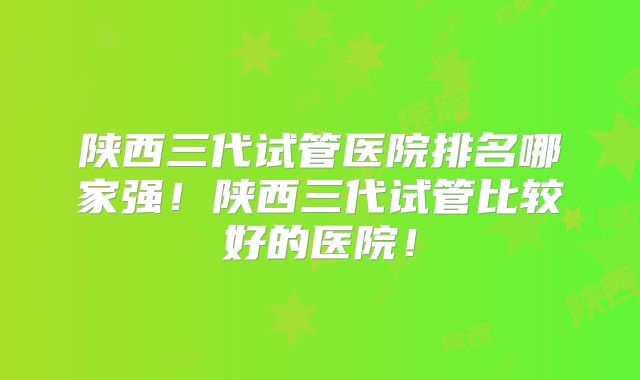 陕西三代试管医院排名哪家强!陕西三代试管比较好的医院!