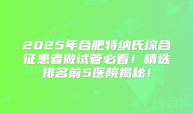 2025年合肥特纳氏综合征患者做试管必看！精选排名前5医院揭秘！