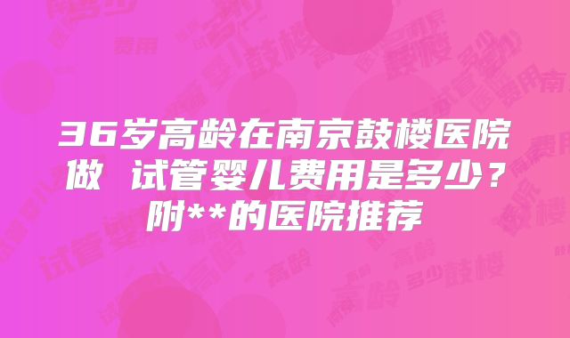 36岁高龄在南京鼓楼医院做 试管婴儿费用是多少？附**的医院推荐