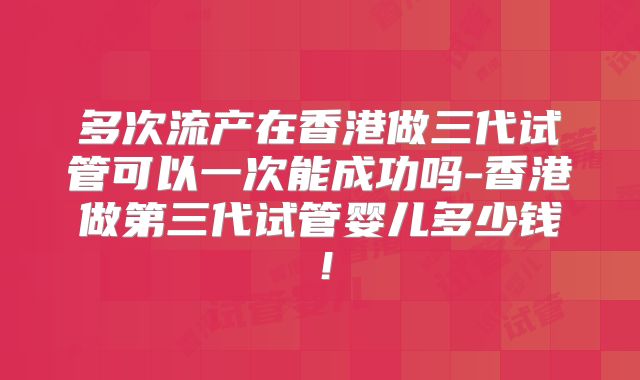 多次流产在香港做三代试管可以一次能成功吗-香港做第三代试管婴儿多少钱！