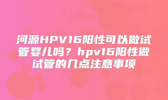 河源HPV16阳性可以做试管婴儿吗?hpv16阳性做试管的几点注意事项