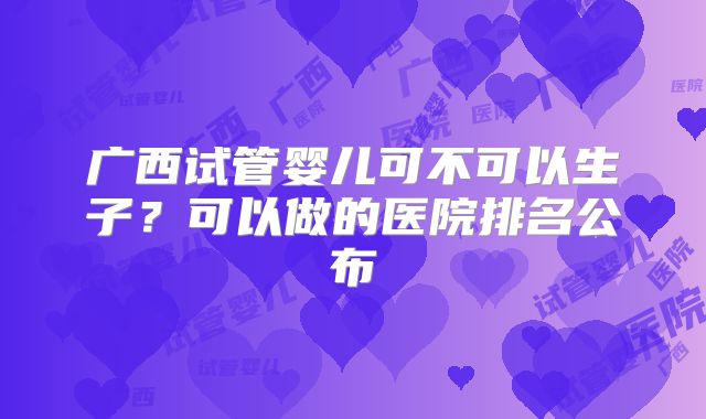 广西试管婴儿可不可以生子？可以做的医院排名公布