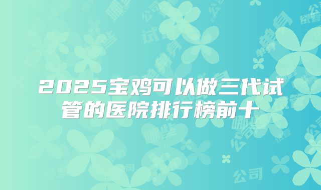 2025宝鸡可以做三代试管的医院排行榜前十