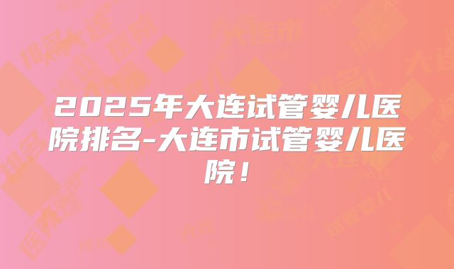 2025年大连试管婴儿医院排名-大连市试管婴儿医院！