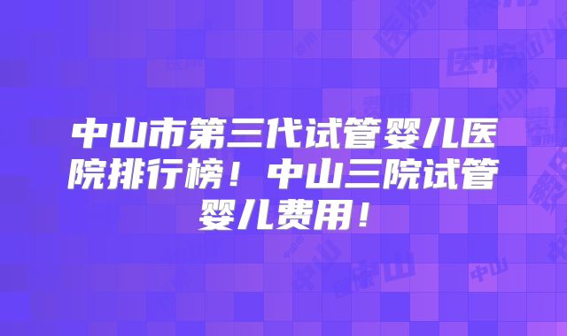 中山市第三代试管婴儿医院排行榜！中山三院试管婴儿费用！