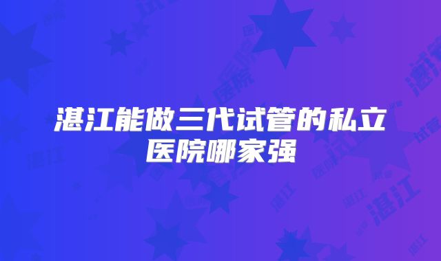 湛江能做三代试管的私立医院哪家强