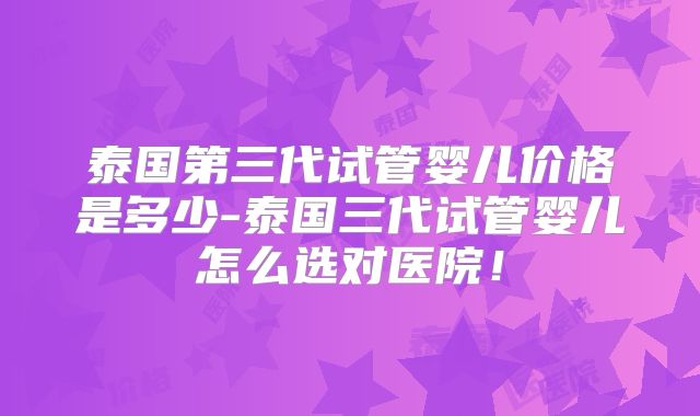 泰国第三代试管婴儿价格是多少-泰国三代试管婴儿怎么选对医院！