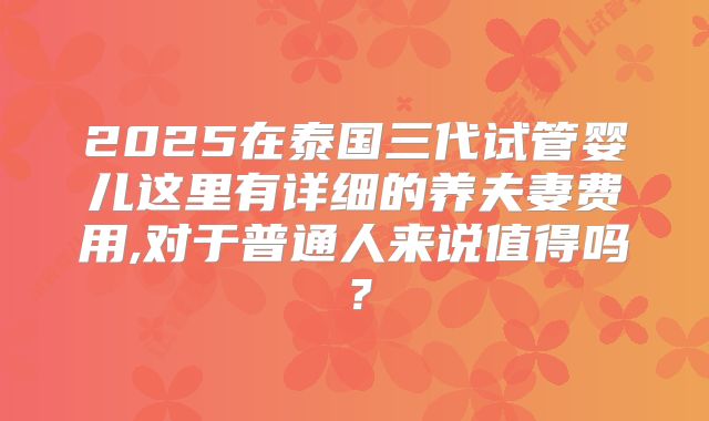 2025在泰国三代试管婴儿这里有详细的养夫妻费用,对于普通人来说值得吗？