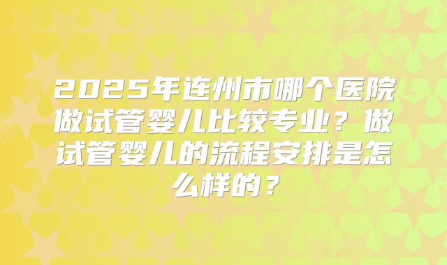2025年连州市哪个医院做试管婴儿比较专业？做试管婴儿的流程安排是怎么样的？